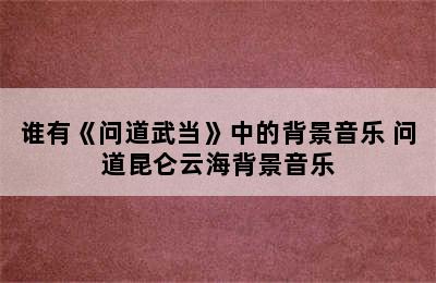 谁有《问道武当》中的背景音乐 问道昆仑云海背景音乐